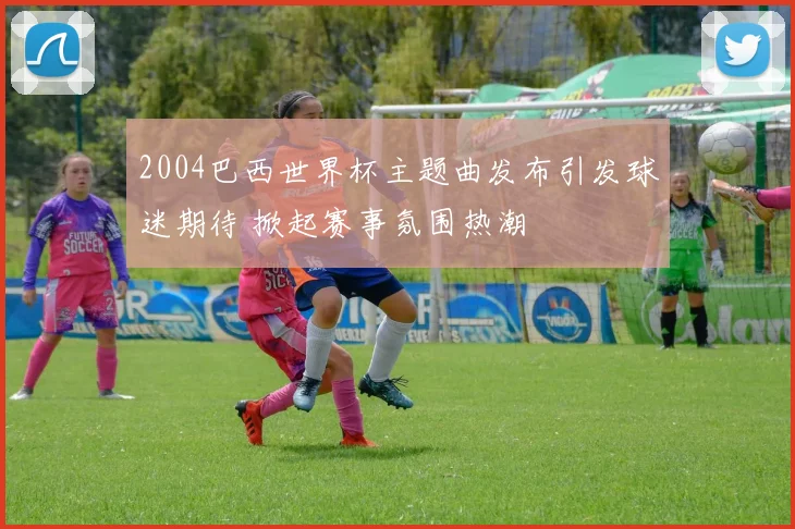 2004巴西世界杯主题曲发布引发球迷期待 掀起赛事氛围热潮